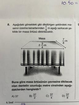 8. Aşağıdaki görseldeki gibi dikdörtgen şeklindeki ma-
sanın üzerine kenarlarından m aşağı sarkacak şe-
4
kilde bir masa örtüsü diktirilecektir.
A) 37
6. Sınıf
29
3) 37
Masa
B)
34
Buna göre masa örtüsünün çevresine dikilecek
olan dantelin uzunluğu metre cinsinden aşağı-
dakilerden hangisidir?
2 m
10.50 =
37
780
m
37
D) -
8