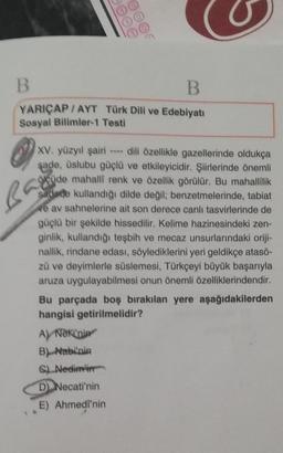 B
B
00
00
YARIÇAP/AYT
Sosyal Bilimler-1 Testi
B
Türk Dili ve Edebiyatı
A) Neki'nin
B) Nabi'nin
C) Nedim'in
D) Necati'nin
E) Ahmedi'nin
XV. yüzyıl şairi - dili özellikle gazellerinde oldukça
şade, üslubu güçlü ve etkileyicidir. Şiirlerinde önemli
öcüde mahallî renk ve özellik görülür. Bu mahallilik
sadede kullandığı dilde değil; benzetmelerinde, tabiat
ve av sahnelerine ait son derece canli tasvirlerinde de
güçlü bir şekilde hissedilir. Kelime hazinesindeki zen-
ginlik, kullandığı teşbih ve mecaz unsurlarındaki oriji-
nallik, rindane edası, söylediklerini yeri geldikçe atasö-
zü ve deyimlerle süslemesi, Türkçeyi büyük başarıyla
aruza uygulayabilmesi onun önemli özelliklerindendir.
Bu parçada boş bırakılan yere aşağıdakilerden
hangisi getirilmelidir?