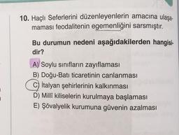 10. Haçlı Seferlerini düzenleyenlerin amacına ulaşa-
maması feodalitenin egemenliğini sarsmıştır.
Bu durumun nedeni aşağıdakilerden hangisi-
dir?
A) Soylu sınıfların zayıflaması
B) Doğu-Batı ticaretinin canlanması
C) İtalyan şehirlerinin kalkınması
D) Millî kiliselerin kurulmaya başlaması
E) Şövalyelik kurumuna güvenin azalması