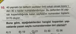 10. 40 yapraklı bir defterin sayfaları önlü arkalı olmak üzere 1
den 80 e kadar numaralandırılıyor. Bu defterden iki yap-
rak kopartıldığında kalan sayfaların numaraları toplamı
3170 oluyor.
Buna göre, aşağıdakilerden hangisi koparılan yap-
raklarda yazan sayfa
numaralarından
biri olamaz?
A) 5
B) 19
D) 30
E) 36
21