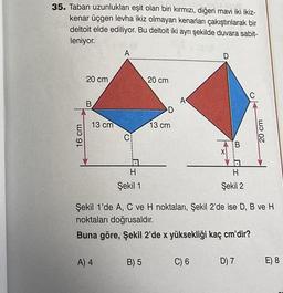 35. Taban uzunlukları eşit olan biri kırmızı, diğeri mavi iki ikiz-
kenar üçgen levha ikiz olmayan kenarları çakıştırılarak bir
deltoit elde ediliyor. Bu deltoit iki aynı şekilde duvara sabit-
leniyor.
16 cm
20 cm,
B
13 cm
A
C
a
H
Şekil 1
20 cm
B) 5
D
13 cm
D
C) 6
******
AB
H
Şekil 2
Şekil 1'de A, C ve H noktaları, Şekil 2'de ise D, B ve H
noktaları doğrusaldır.
Buna göre, Şekil 2'de x yüksekliği kaç cm'dir?
A) 4
C
D) 7
20 cm
E) 8