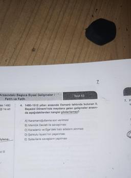 Arasındaki Başlıca Siyasi Gelişmeler /
Fetih ve Fatih
asi 1480
ğı'na ait
Sylene-
z III
Test 53
7
4. 1480-1512 yılları arasında Osmanlı tahtında bulunan II.
Bayezid Dönemi'nde meydana gelen gelişmeler arasın-
da aşağıdakilerden hangisi gösterilemez?
A) Karamanoğullarına son verilmesi
B) Memlük Devleti ile savaşılması
C) Karadeniz ve Ege'deki bazı adaların alınması
D) Şahkulu İsyanı'nın yaşanması
E) Safevilerle savaşların yapılması
7. F
S