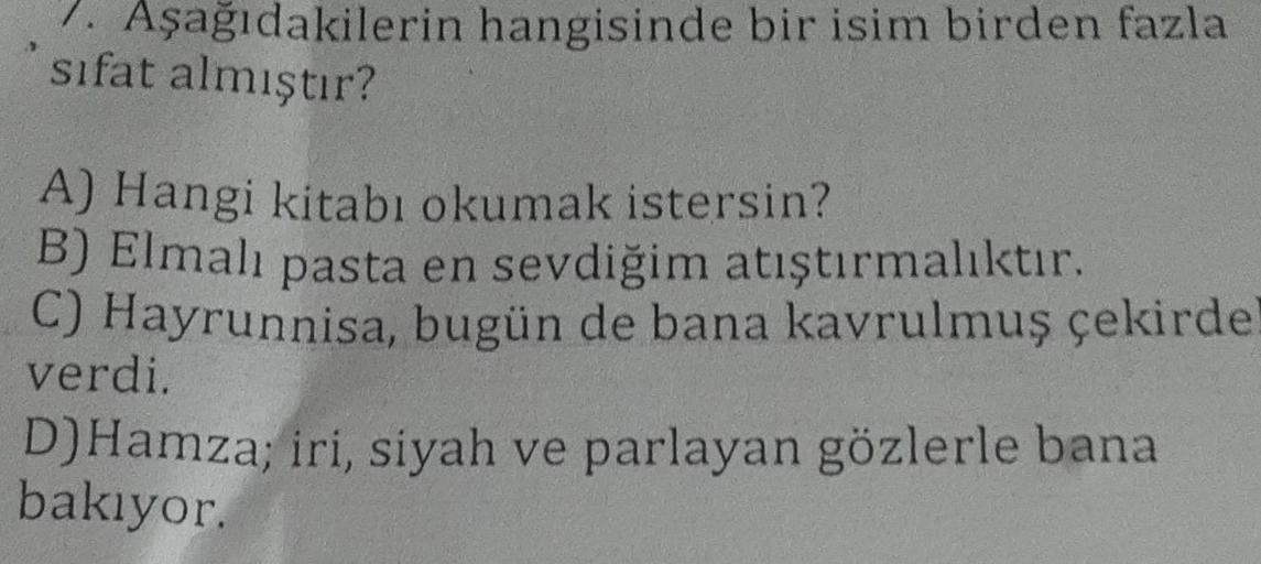 7. Aşağıdakilerin hangisinde bir isim birden fazla
sifat almıştır?
A) Hangi kitabı okumak istersin?
B) Elmalı pasta en sevdiğim atıştırmalıktır.
C) Hayrunnisa, bugün de bana kavrulmuş çekirde
verdi.
D) Hamza; iri, siyah ve parlayan gözlerle bana
bakıyor.