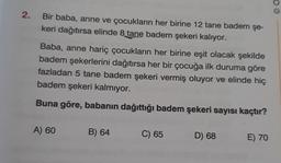 2.
Bir baba, anne ve çocukların her birine 12 tane badem şe-
keri dağıtırsa elinde 8 tane badem şekeri kalıyor.
Baba, anne hariç çocukların her birine eşit olacak şekilde
badem şekerlerini dağıtırsa her bir çocuğa ilk duruma göre
fazladan 5 tane badem şekeri vermiş oluyor ve elinde hiç
badem şekeri kalmıyor.
Buna göre, babanın dağıttığı badem şekeri sayısı kaçtır?
A) 60
B) 64
C) 65
D) 68
E) 70
© O