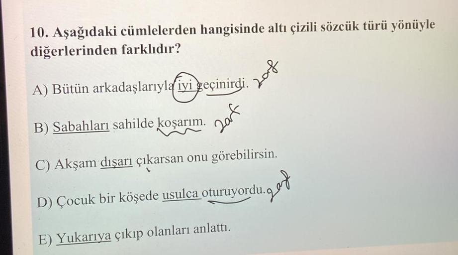 10. Aşağıdaki cümlelerden hangisinde altı çizili sözcük türü yönüyle
diğerlerinden farklıdır?
for
A) Bütün arkadaşlarıyla iyi geçinirdi.
B) Sabahları sahilde koşarım.
C) Akşam dışarı çıkarsan onu görebilirsin.
D) Çocuk bir köşede usulca oturuyordu.
E) Yuka