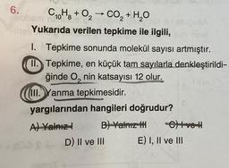 6.
CoHg + O2 → CO, + H2O
10 8
The Yukarıda verilen tepkime ile ilgili, com ne!
Tepkime sonunda molekül sayısı artmıştır.
II. Tepkime, en küçük tam sayılarla denkleştirildi-
ğinde O, nin katsayısı 12 olur.
III.Yanma tepkimesidir.
yargılarından hangileri doğrudur?
A) Yalnız
B) Yalnız HI
ams)
D) II ve III
C) Ive H
E) I, II ve III