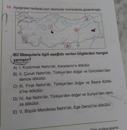 10. Aşağıdaki haritada bazı akarsular numaralarla gösterilmiştir..
III
Bu akarsularla ilgili aşağıda verilen bilgilerden hangisi
yanlıştır?
A) I, Kızılırmak Nehri'dir, Karadeniz'e dökülür.
B) II, Çoruh Nehri'dir, Türkiye'den doğar ve Gürcistan'dan
denize d