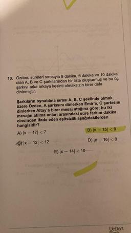 10. Özden; süreleri sırasıyla 8 dakika, 6 dakika ve 10 dakika
olan A, B ve C şarkılarından bir liste oluşturmuş ve bu üç
şarkıyı arka arkaya kesinti olmaksızın birer defa
dinlemiştir.
Şarkıların oynatılma sırası A, B, C şeklinde olmak
üzere Özden, A şarkısını dinlerken Emir'e, C şarkısını
dinlerken Altay'a birer mesaj attığına göre; bu iki
mesajın atılma anları arasındaki süre farkını dakika
cinsinden ifade eden eşitsizlik aşağıdakilerden
hangisidir?
A) |x-17| < 7
x-12|< 12
E) |x-14| < 10
B) |x-15| <9
D) |x-16| <8
710
UcDört
Ros