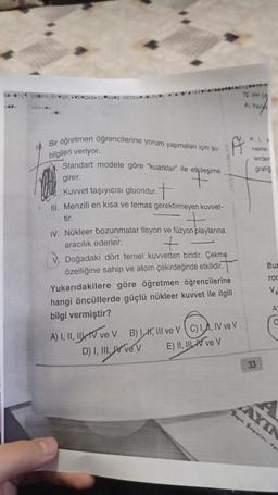 HAC H0; E-qa,
CAVC
Bir öğretmen öğrencilerine yorum yapmaları için şu
bilgileri veriyor.
Standart modele göre "kuarklar ile etkileşime
girer.
F
Kuvvet taşıyıcısı gluondur.
Ill. Menzili en kısa ve temas gerektirmeyen kuvvet-
tir.
IV. Nükleer bozunmalar fisyon ve füzyon playlarına
aracılık ederler.
+
V Doğadaki dört temel kuvvetten biridir. Çekme
özelliğine sahip ve atom çekirdeğinde etkilidir.
Yukarıdakilere göre öğretmen öğrencilerine
hangi öncüllerde güçlü nükleer kuvvet ile ilgili
bilgi vermiştir?
A) I, II, III, IV ve V
D) I, III,
B) I., III ve V C) I., IV ve V
V
E) II, IV ve V
lg you
K.L
lerder
grafig
33
Bun
ron
V₁
A
AYIN