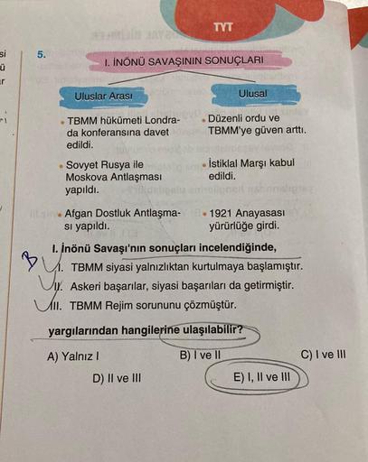 si
ü
vi
5.
Mula Aa
B
1. İNÖNÜ SAVAŞININ SONUÇLARI
Uluslar Arası
TBMM hükümeti Londra-
da konferansına davet
edildi.
Sovyet Rusya ile
Moskova Antlaşması
yapıldı.
debe
ill sine Afgan Dostluk Antlaşma-
sı yapıldı.
TYT
S
D) II ve III
Ulusal
Düzenli ordu ve
TBM