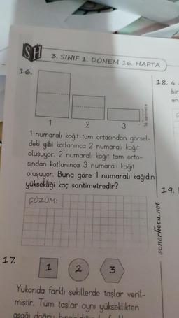 17.
SH
16.
3. SINIF 1. DÖNEM 16. HAFTA
1
1
2
1 numaralı kağıt tam ortasından görsel-
deki gibi katlanınca 2 numaralı kağıt
oluşuyor. 2 numaralı kağıt tam orta-
sından katlanınca 3 numaralı kağıt
oluşuyor. Buna göre 1 numaralı kağıdın
yüksekliği kaç santimetredir?
ÇÖZÜM:
2
3
14 santimetre
3
18.4
Yukarıda farklı şekillerde taşlar veril-
miştir. Tüm taşlar aynı yükseklikten
asağı doğru bırakıldı
senerhoca.net
bir
en
19.
C