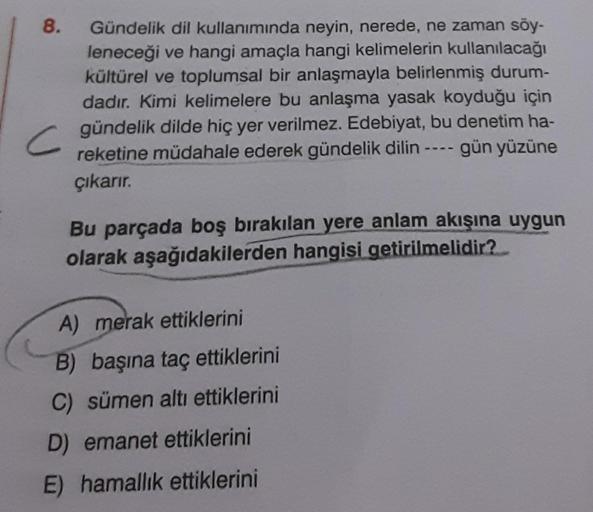 8.
C
Gündelik dil kullanımında neyin, nerede, ne zaman söy-
leneceği ve hangi amaçla hangi kelimelerin kullanılacağı
kültürel ve toplumsal bir anlaşmayla belirlenmiş durum-
dadır. Kimi kelimelere bu anlaşma yasak koyduğu için
gündelik dilde hiç yer verilme