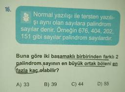 16.
Normal yazılışı ile tersten yazılı-
şı aynı olan sayılara palindrom
sayılar denir. Örneğin 676, 404, 202,
151 gibi sayılar palindrom sayılardır.
Buna göre iki basamaklı birbirinden farklı 2
palindrom sayının en büyük ortak böleni en
fazla kaç olabilir?
A) 33
B) 39 C) 44 D) 55