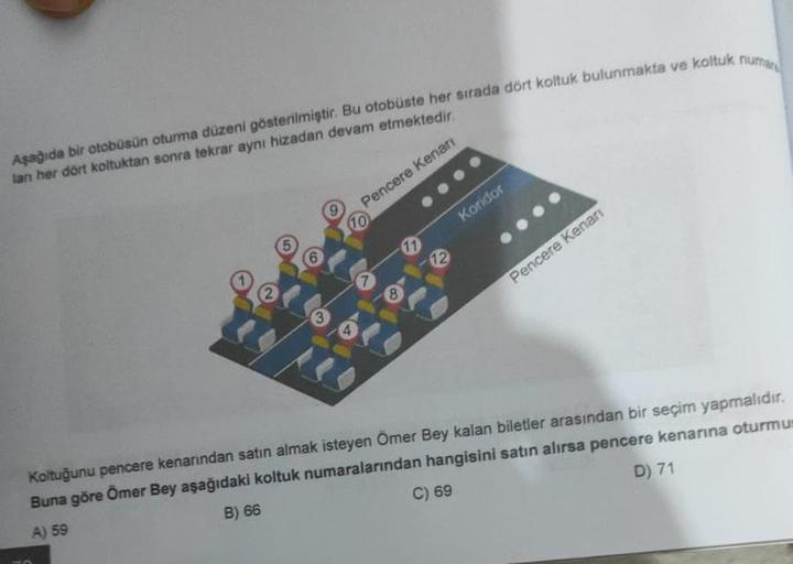 Aşağıda bir otobüsün oturma düzeni gösterilmiştir. Bu otobüste her sırada dört koltuk bulunmakta ve koltuk numar
lan her dört koltuktan sonra tekrar aynı hizadan devam etmektedir.
Pencere Kenarı
2
6
3
(10
A
8
11
12
Koridor
Pencere Kenarı
Koltuğunu pencere