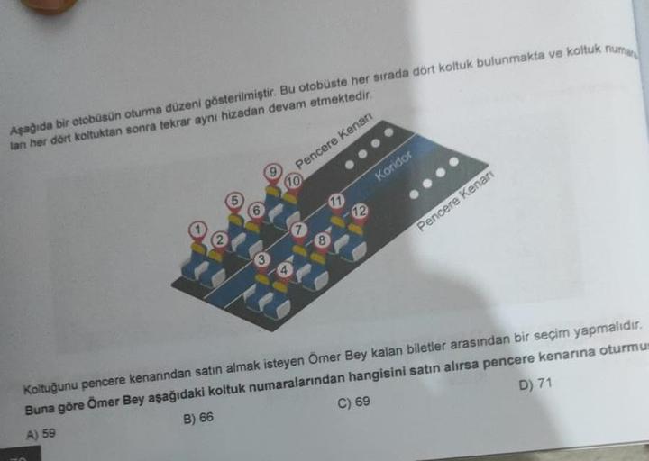 Aşağıda bir otobüsün oturma düzeni gösterilmiştir. Bu otobüste her sırada dört koltuk bulunmakta ve koltuk numar
lan her dört koltuktan sonra tekrar aynı hizadan devam etmektedir.
Pencere Kenarı
2
6
3
(10
A
8
11
12
Koridor
Pencere Kenarı
Koltuğunu pencere 