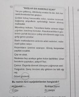 13.
"KUŞLAR DA KADERLE UÇAR"
Yer yer çatlamış, dökülmüş sıvaları ile dar, kirli, ka-
ranlık koridorlardan geçiyor.
Çokluk birkaç basamakla inilen, üzerine örümcek
bağlamış ampullerin aydınlattığı havası alınmış
matbaalar.
Mürekkep kokusu. Tavanlara kadar uzanan kâğıt
yığınları, basılmış formalar. Alacakaranlıkla iri göz-
lerinin parlak beyazını yakıp söndürerek sağa sola
gidip gelen çıraklar.
Baskı makinalarının ardında artist resimleri, müte-
madi çalan radyo.
Kırpıntıların üzerine uzanıyor. Erimiş kurşundan
yayılan sıcaklık.
Çay ve simit.
Nedense hep aceleye gelen kolon tashihleri. Uzun
hecelerin şapkaları, aidiyetileri
Çamur. Dışarda dinmek bilmeyen yağmurun sesi.
Yorgunluk. Genç ömrünü alıp götüren bu tatlı uğ-
ras
Güzel günlerdi...
Bu metnin türü aşağıdakilerden hangisidir?
ALGOnlak
B) Köşe Yazısı
C) Şiir
D) Hikaye
TALL
ung ik mot