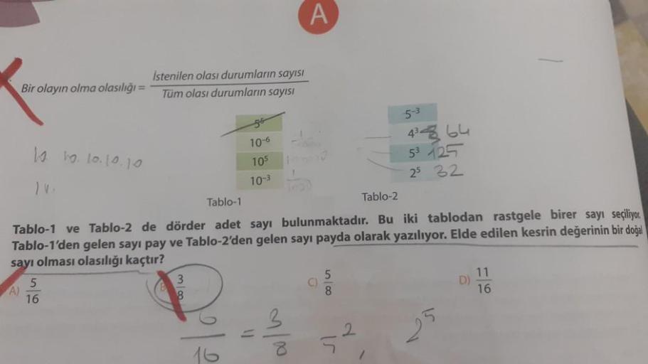 Bir olayın olma olasılığı =
A)
10 10. 10.10.10
Istenilen olası durumların sayısı
Tüm olası durumların sayısı
5
16
10-6
105
10-3
3
8
1
Tablo-1
Tablo-2
Tablo-1 ve Tablo-2 de dörder adet sayı bulunmaktadır. Bu iki tablodan rastgele birer sayı seçiliyor.
Tablo