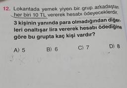 12. Lokantada yemek yiyen bir grup arkadaştan
her biri 10 TL vererek hesabı ödeyeceklerdir.
3 kişinin yanında para olmadığından diğer.
leri onaltışar lira vererek hesabı ödediğine
göre bu grupta kaç kişi vardır?
A) 5
B) 6
C) 7
D) 8