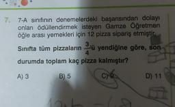 7. 7-A sınıfının denemelerdeki başarısından dolayı
onları ödüllendirmek isteyen Gamze Öğretmen
öğle arası yemekleri için 12 pizza sipariş etmiştir.
3
Sınıfta tüm pizzaların ü yendiğine göre, son
durumda toplam kaç pizza kalmıştır?
4
A) 3
B) 5
C) 9
D) 11