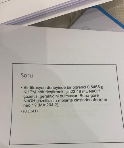 Soru
●
Bir titrasyon deneyinde bir öğrenci 0.5468 g
KHP'yi nötürleştirmek için23.48 mL NaOH
çözeltisi gerektiğini bulmuştur. Buna göre
NaOH çözeltisinin molarite cinsinden derişimi
nedir? (MA:204,2)
• (0,1141)