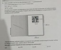 5. Kenar uzunlukları a cm ve b cm olan dikdörtgenin alanı a b santimetrekaredir.
a, b, c, d birer gerçek sayı; a > 0, b>0 ve d> 0 olmak üzere:
a√bc√d=a.c· √b-d ve
Va² b = a√b'dir.
Bir okulda mezun olacak 8. sınıf öğrencilerine hatıra olarak yıllık kitap hazırlanacaktır. Bu yıllıkta her sayfaya,
bir öğrencinin fotoğrafı yapıştırılacaktır. Fotoğrafın altına ise sınıf arkadaşlarının ve öğretmenlerinin o öğren-
ciyle ilgili yorumları yazılacaktır.
★ cm
√450 cm
★ cm
√800 cm
Yukarıda dikdörtgen şeklindeki sayfanın ve yapıştırılan kare şeklindeki vesikalık fotoğrafın boyutları verilmiş-
tir. Vesikalık fotoğrafın alanı, sayfanın alanının %8'ine eşittir.
Buna göre vesikalık fotoğrafın bir kenar uzunluğu kaç santimetredir?
A) 6
B) 2√10
C) 3√5
D) 4√3