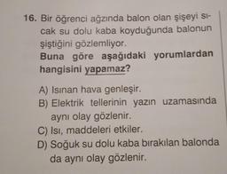 16. Bir öğrenci ağzında balon olan şişeyi si-
cak su dolu kaba koyduğunda balonun
şiştiğini gözlemliyor.
Buna göre aşağıdaki yorumlardan
hangisini yapamaz?
A) Isinan hava genleşir.
B) Elektrik tellerinin yazın uzamasında
aynı olay gözlenir.
C) Isı, maddeleri etkiler.
D) Soğuk su dolu kaba bırakılan balonda
da aynı olay gözlenir.