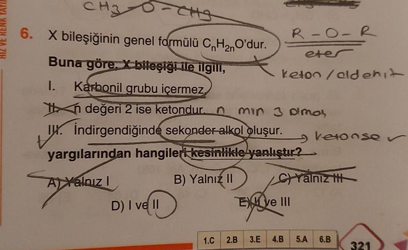 HIZ VE RENK YAYI
CH3
6. X bileşiğinin genel formülü CnH₂nO'dur.
2n
Buna göre, bileşiği ile ilgili,
I. Karbonil grubu içermez
in değeri 2 ise ketondur. n min 3 amar
I. İndirgendiğinde sekonder alkol oluşur.
tx.
yargılarından hangileri kesinlikle yanlıştır?