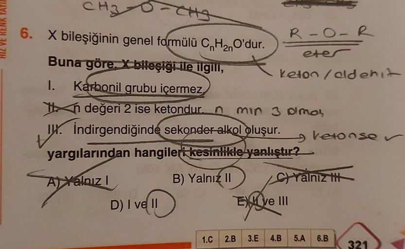 HIZ VE RENK YAYI
CH3
6. X bileşiğinin genel formülü CnH₂nO'dur.
2n
Buna göre, bileşiği ile ilgili,
I. Karbonil grubu içermez
in değeri 2 ise ketondur. n min 3 amar
I. İndirgendiğinde sekonder alkol oluşur.
tx.
yargılarından hangileri kesinlikle yanlıştır?
