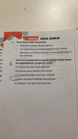 00
mış
ir.
uru
MIS
An
br
şr
Ya
Yavuz Sultan Selim zamanında;
@
11. DENEME SOSYAL BİLİMLER
Ⓡ
Safevilerle Çaldıran Savaşı yapılmış
Turnadağ Savaşı'yla Dulkadiroğullarına son verilmiş
Mercidabık ve Ridaniye Savaşları sonucunda Memlükler'e
Xilendy son verilmiştir.
Yavuz'un bu gelişmelerle ulaşmak istediği amaçlar arasın-
da aşağıdakilerden hangisi yer almaz?
A) Anadolu'da siyasi birliği sağlamak
B) Baharat yolunu denetim altına almak
C) Anadolu'da şiiliğin yayılmasını önlemek
D) islam dünyasının liderliğini ele geçirmek
E) Akdeniz'i Türk gölü hâline getirmek
omuA (3