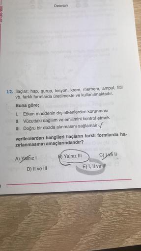 12. İlaçlar; hap, şurup, losyon, krem, merhem, ampul, fitil
vb. farklı formlarda üretilmekte ve kullanılmaktadır.
Buna göre;
Deterjan
1. Etken maddenin dış etkenlerden korunması
II. Vücuttaki dağılım ve emilimini kontrol etmek
III. Doğru bir dozda alınması