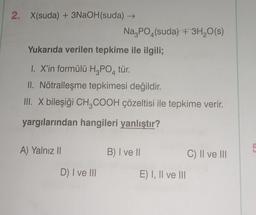 2. X(suda) + 3NaOH(suda) →→
Yukarıda verilen tepkime ile ilgili;
I. X'in formülü H₂PO4 tür.
II. Nötralleşme tepkimesi değildir.
III. X bileşiği CH₂COOH çözeltisi ile tepkime verir.
yargılarından hangileri yanlıştır?
A) Yalnız II
Na3PO4(suda) + 3H₂O(s)
D) I ve III
B) I ve II
E) I, II ve III
C) II ve III