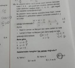 rulmuş bir
Ca
Cta D
520
E) 6
X>
13. Bir plazanın zemin katı 0 olmak üzere zeminin üstündeki
katlar 1, 2, 3, ... gibi pozitif tam sayılarla, zeminin altındaki
katlar zeminden aşağıya doğru -1, -2, -3, ... gibi negatif
tam sayılarla numaralandırılmıştır.
Bu plazanın zemin katında asansöre binen Kaan, Leman
ve Meryem'in gidecekleri katların numaraları sırasıyla x, y
ve z olup
olduğu bilinmektedir.5
Ayrıca;
|x| > |y| > |z|
-3 2
131 1
●
A) Yalnız I
Kaan'ın Leman ve Meryem'den daha üstteki bir kata
Leman'ın Kaan ve Meryem'den daha aşağı bir kata
gideceği bilinmektedir.
K
D) I ve III
X>Z
X
Buna göre,
1. x > 0 P
II. y<op
III. y.z < 0
ifadelerinden hangileri her zaman doğrudur?
B) Yalnız II
(
E) I, II ve III
EN
S<x
142
Cve II