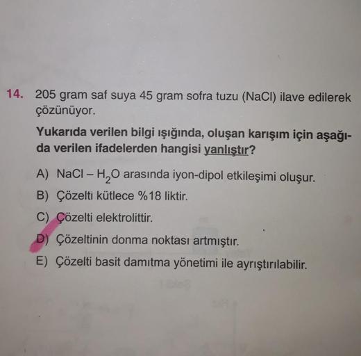 14. 205 gram saf suya 45 gram sofra tuzu (NaCl) ilave edilerek
çözünüyor.
Yukarıda verilen bilgi ışığında, oluşan karışım için aşağı-
da verilen ifadelerden hangisi yanlıştır?
A) NaCl-H₂O arasında iyon-dipol etkileşimi oluşur.
B) Çözelti kütlece %18 liktir