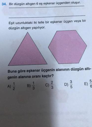 34. Bir düzgün altıgen 6 eş eşkenar üçgenden oluşur.
Eşit uzunluktaki iki telle bir eşkenar üçgen veya bir
düzgün altıgen yapılıyor.
Buna göre eşkenar üçgenin alanının düzgün altı-
genin alanına oranı kaçtır?
1) 1/1/2
A)
2
B) C)/3/
1
3
D)
3
E)
5
56