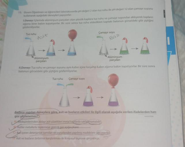19. Ekrem Öğretmen ve öğrencileri laboratuvarda pH değeri 2 olan tuz ruhu ile pH değeri 12 olan çamaşır suyunu
kullanarak aşağıdaki deneyleri yapıyorlar.
1.Deney: İçlerinde alüminyum parçaları olan plastik kaplara tuz ruhu ve çamaşır suyundan ekleyerek kap
