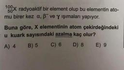 100X radyoaktif bir element olup bu elementin ato-
mu birer kez a, ߯ ve y ışımaları yapıyor.
50
Buna göre, X elementinin atom çekirdeğindeki
u kuark sayısındaki azalma kaç olur?
A) 4 B) 5
C) 6
D) 8 E) 9