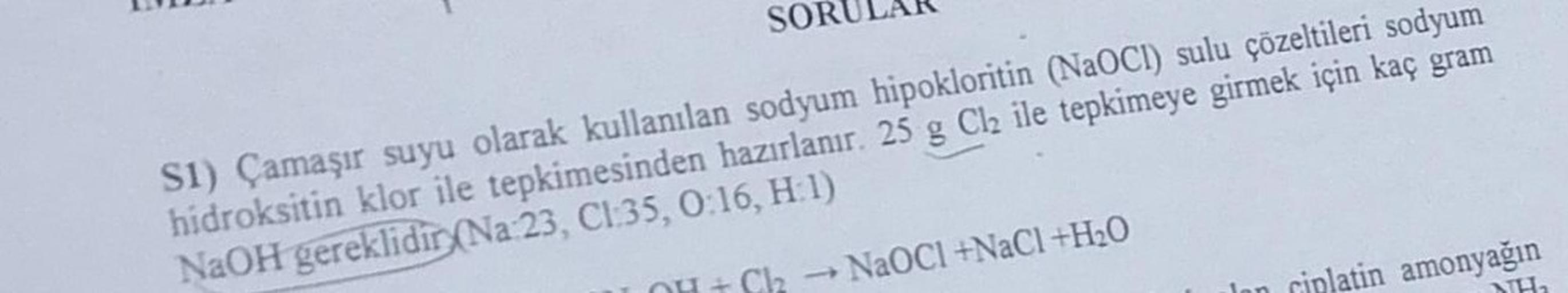 SOR
S1) Çamaşır suyu olarak kullanılan sodyum hipokloritin (NaOCI) sulu çözeltileri sodyum
hidroksitin klor ile tepkimesinden hazırlanır. 25 g Cl₂ ile tepkimeye girmek için kaç gram
NaOH gereklidir (Na 23, CI:35, 0:16, H:1)
OH + Cl₂
-
NaOCl +NaCl +H₂O
ripl