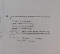 -
10
in
at-
ani
36. Hizmet bölgeleri içinde yer alan bazı devlet kurumlan şunlar-
dir:
• Karayollan Genel Müdürlüğü
• Devlet Su İşleri Genel Müdürlüğü
Köy Hizmetleri Genel Müdürlüğü
• Meteoroloji Genel Müdürlüğü
Verilen hizmet bölgeleri içinde yer alan yönetim bölge-
lerinin çalışma alanları arasında aşağıdakilerden hangisi
yoktur?
A) Madencilik
B) Ulagam
D) Hava olaylan E) Tanm
C) Enerji