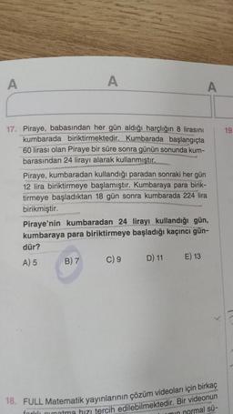 A
A
17. Piraye, babasından her gün aldığı harçlığın 8 lirasını
kumbarada biriktirmektedir. Kumbarada başlangıçta
60 lirası olan Piraye bir süre sonra günün sonunda kum-
barasından 24 lirayı alarak kullanmıştır.
Piraye, kumbaradan kullandığı paradan sonraki her gün
12 lira biriktirmeye başlamıştır. Kumbaraya para birik-
tirmeye başladıktan 18 gün sonra kumbarada 224 lira
birikmiştir.
B) 7
Piraye'nin kumbaradan 24 lirayı kullandığı gün,
kumbaraya para biriktirmeye başladığı kaçıncı gün-
dür?
A) 5
C) 9
D) 11
A
E) 13
18. FULL Matematik yayınlarının çözüm videoları için birkaç
min normal sü-
fordi oynatma bizi tercih edilebilmektedir. Bir videonun
19.