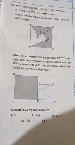 S0
a
51
38. ABCD karesinde, KL = 1 birim, |LC| = 2 birim ve
m(DKC) = m(CLB) = m(BMA) = 90°
olmak üzere, kare içinde üç üçgensel bölge boyalı ola-
rak verilmiştir.
D'
D
A'
A
K
D) √29
Alanı, boyalı bölgenin alanına eşit olan A'B'C'D' kare-
siyle, alanı boyalı olmayan bölgenin alanına eşit olan
B'E'F'L' karesi, A'B' ve E' doğrusal olacak şekilde aşa-
ğıdaki gibi yan yana yerleştiriliyor.
C'
L'
2
B'
M
Buna göre, A'F'| kaç birimdir?
A) 5
B) √26
C
E) 6
B
ū
E'
C) 2√7
AYDIN YAYINLARI