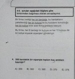 4-6. soruları aşağıdaki bilgilere göre
birbirinden bağımsız olarak cevaplayınız.
Bir firma ürettiği her bir bardağa, bu bardakların
paketlendiği her bir kutuya ve bu kutuların konulduğu
her bir kolive birer adet firma amblemi basıyor.
Bu firma, her 6 bardağı bir kutuya ve her 10 kutuyu da
bir koliye koyarak siparişleri gönderiyor.
4. 300 bardaklık bir siparişte toplam kaç amblem
basılıdır?
A) 355
B) 360 C) 365 D) 370
E) 375