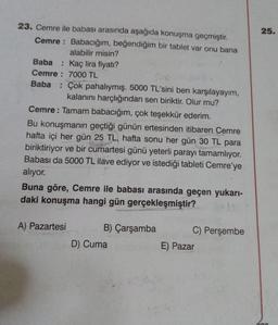 23. Cemre ile babası arasında aşağıda konuşma geçmiştir.
Cemre: Babacığım, beğendiğim bir tablet var onu bana
alabilir misin?
Baba : Kaç lira fiyatı?
Cemre: 7000 TL
Baba : Çok pahalıymış. 5000 TL'sini ben karşılayayım,
kalanını harçlığından sen biriktir. Olur mu?
Cemre: Tamam babacığım, çok teşekkür ederim.
Bu konuşmanın geçtiği günün ertesinden itibaren Cemre
hafta içi her gün 25 TL, hafta sonu her gün 30 TL para
biriktiriyor ve bir cumartesi günü yeterli parayı tamamlıyor.
Babası da 5000 TL ilave ediyor ve istediği tableti Cemre'ye
alıyor.
Buna göre, Cemre ile babası arasında geçen yukarı-
daki konuşma hangi gün gerçekleşmiştir?
A) Pazartesi
B) Çarşamba
D) Cuma
C) Perşembe
E) Pazar
25.
rinn