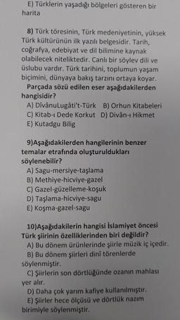 E) Türklerin yaşadığı bölgeleri gösteren bir
harita
8) Türk töresinin, Türk medeniyetinin, yüksek
Türk kültürünün ilk yazılı belgesidir. Tarih,
coğrafya, edebiyat ve dil bilimine kaynak
olabilecek niteliktedir. Canlı bir söylev dili ve
üslubu vardır. Türk tarihini, toplumun yaşam
biçimini, dünyaya bakış tarzını ortaya koyar.
Parçada sözü edilen eser aşağıdakilerden
hangisidir?
A) DîvânuLugâti't-Türk B) Orhun Kitabeleri
C) Kitab-ı Dede Korkut D) Divân-ı Hikmet
E) Kutadgu Bilig
9)Aşağıdakilerden hangilerinin benzer
temalar etrafında oluşturuldukları
söylenebilir?
A) Sagu-mersiye-taşlama
B) Methiye-hicviye-gazel
C) Gazel-güzelleme-koşuk
D) Taşlama-hicviye-sagu
E) Koşma-gazel-sagu
10) Aşağıdakilerin hangisi İslamiyet öncesi
Türk şiirinin özelliklerinden biri değildir?
A) Bu dönem ürünlerinde şiirle müzik iç içedir.
B) Bu dönem şiirleri dinî törenlerde
söylenmiştir.
C) Şiirlerin son dörtlüğünde ozanın mahlası
yer alır.
D) Daha çok yarım kafiye kullanılmıştır.
E) Şiirler hece ölçüsü ve dörtlük nazım
birimiyle söylenmiştir.