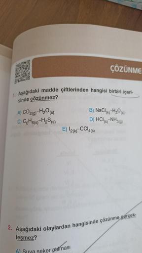 1. Aşağıdaki madde çiftlerinden hangisi birbiri içeri-
sinde çözünmez?
A) CO2(g)-H₂O(s)
C) C6H6(s)-H₂S (s)
E) 12(k)
ÇÖZÜNME
A) Suva seker atılması
B) NaCl(k)-H₂O(s)
D) HCl(s)-NH3(g)
CC14(S)
2. Aşağıdaki olaylardan hangisinde çözünme gerçek-
leşmez?