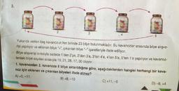 3.
2
3
4
5
Yukarıda verilen beş kavanozun her birinde 23 bilye bulunmaktadır. Bu kavanozlar arasında bilye alışve-
rişi yapılıyor ve eklenen bilye "+", çıkanılan bilye işaretleriyle ifade ediliyor.
Bilye alışverişi sırasıyla sadece 1'den 2'ye, 2'den 3'e, 3'ten 4'e, 4'ten 5'e, 5'ten 1'e yapılıyor ve kavanoz-
lardaki bilye sayılanı sırasıyla 19, 21, 28, 17, 30 oluyor.
C) +11,-5
1. kavanozdan 2. kavanoza 8 bilye aktarıldığına göre, aşağıdakilerden hangisi herhangi bir kava-
noz için eklenen ve çıkarılan bilyeleri ifade etmez?
A) +5, -11
B) +8.-10
D) -8, +4