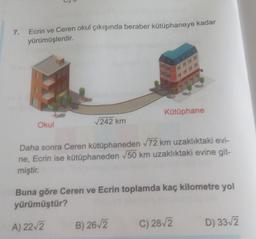 7.
Ecrin ve Ceren okul çıkışında beraber kütüphaneye kadar
yürümüşlerdir.
Okul
√242 km
9###
Kütüphane
Daha sonra Ceren kütüphaneden √72 km uzaklıktaki evi-
ne, Ecrin ise kütüphaneden √50 km uzaklıktaki evine git-
miştir.
B) 26-√2
Buna göre Ceren ve Ecrin toplamda kaç kilometre yol
yürümüştür?
A) 22√2
C) 28√2
D) 33√2