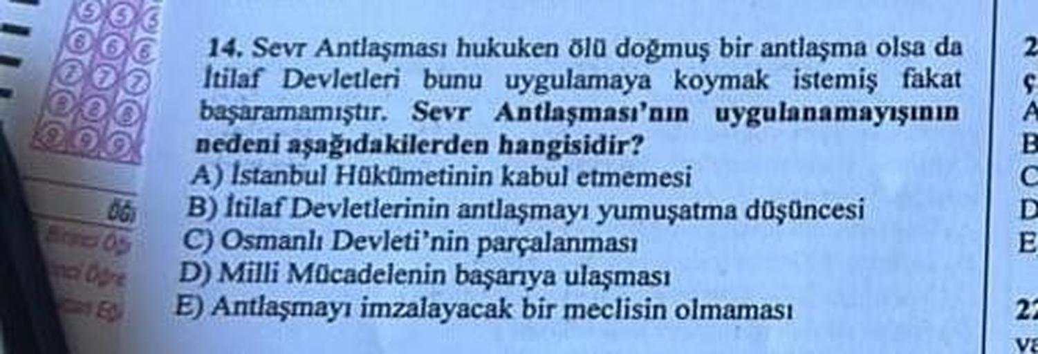 06
Birnico Op
14. Sevr Antlaşması hukuken ölü doğmuş bir antlaşma olsa da
Itilaf Devletleri bunu uygulamaya koymak istemiş fakat
başaramamıştır. Sevr Antlaşması'nın uygulanamayışının
nedeni aşağıdakilerden hangisidir?
A) Istanbul Hükümetinin kabul etmemesi