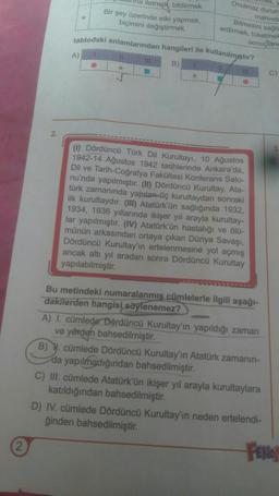 2.
etmek. bildirmek
Bir şey üzerinde etki yapmak,
biçimini değiştirmek
A)
Onulmaz durum
mahvet
Bitmesini sağla
erdirmek, tüketmek
sonuçland
tablodaki anlamlarından hangileri ile kullanılmıştır?
B)
(1) Dördüncü Türk Dil Kurultayı, 10 Ağustos
1942-14 Ağustos 1942 tarihlerinde Ankara'da,
Dil ve Tarih-Coğrafya Fakültesi Konferans Salo-
nu'nda yapılmıştır. (II) Dördüncü Kurultay, Ata-
türk zamanında yapılan-üç kurultaydan sonraki
ilk kurultaydır. (III) Atatürk'ün sağlığında 1932,
1934, 1936 yıllarında ikişer yıl arayla kurultay-
lar yapılmıştır. (IV) Atatürk'ün hastalığı ve ölü-
münün arkasından ortaya çıkan Dünya Savaşı,
Dördüncü Kurultay'ın ertelenmesine yol açmış
ancak altı yıl aradan sonra Dördüncü Kurultay
yapılabilmiştir.
Bu metindeki numaralanmış cümlelerle ilgili aşağı-
dakilerden hangisi söylenemez?
A) I. cümlede Dördüncü Kurultay'ın yapıldığı zaman
ve yerden bahsedilmiştir.
B) N. cümlede Dördüncü Kurultay'ın Atatürk zamanın-
da yapılmadığından bahsedilmiştir.
C) III. cümlede Atatürk'ün ikişer yıl arayla kurultaylara
katıldığından bahsedilmiştir.
C)
D) IV. cümlede Dördüncü Kurultay'ın neden ertelendi-
ğinden bahsedilmiştir.
FENO