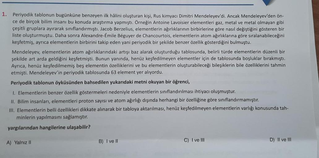 1. Periyodik tablonun bugünküne benzeyen ilk hâlini oluşturan kişi, Rus kimyacı Dimitri Mendeleyev'di. Ancak Mendeleyev'den ön-
ce de birçok bilim insanı bu konuda araştırma yapmıştı. Örneğin Antoine Lavoisier elementleri gaz, metal ve metal olmayan gibi
ç