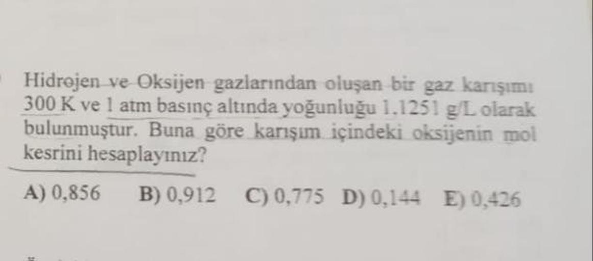 Hidrojen ve Oksijen gazlarından oluşan bir gaz karışımı
300 K ve 1 atm basınç altında yoğunluğu 1.1251 g/L olarak
bulunmuştur. Buna göre karışım içindeki oksijenin mol
kesrini hesaplayınız?
A) 0,856 B) 0,912 C) 0,775 D) 0,144 E) 0,426